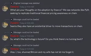 Dwayne â€” Today at 11:00 AM
What are your thoughts on the adoption by finance? We see networks like Pyth seeking to replicate traditional financial pricing awareness on chain.
Dwayne â€” Today at 11:02 AM
Seems they also have an existential driver to move transactions on chain.
Dwayne â€” Today at 11:03 AM
So, what's the technology's future? Do you think there's no turning back?
Dwayne â€” Today at 11:04 AM
Alas. I, too, shunned Bitcoin and my wife has not let me forget it.