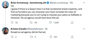 Two tweets. First by Brian Armstrong: "10/ I guess if there is a lesson here it is that constraints breed creativity, and that as founders you can empower your team to break the rules on marketing because you're not trying to impress your peers at AdWeek or wherever. No ad agency would have done this ad." Reply by Kristen Cavallo: "Except an ad agency did do that ad."