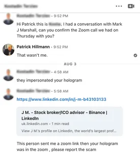 Screenshot of messages between a blurred individual and Patrick Hillman.
Individual: "Hi Patrick this is [blurred], I had a conversation with Mark J Marshall, can you confirm the Zoom call we had on Thursday with you?"
Patrick Hillman: "That wasn't me."
Individual: "they impersonated your hologram
[LinkedIn link]
This person sent me a zoom link then your hologram was in the zoom , please report the scam"