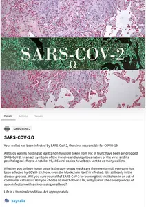 Screenshot of the SARS-CoV-2 NFT, showing a microscope image of the virus. The description text reads, "SARS-COV-2Ω
Your wallet has been infected by SARS-CoV-2, the virus responsible for COVID-19.

All tezos wallets holding at least 1 non-fungible token from Hic et Nunc have been air-dropped SARS-CoV-2, in an act symbolic of the invasive and ubiquitous nature of the virus and its psychological effects. A total of 96,186 viral copies have been sent to as many wallets.

Whether you believe horse paste is the cure or gas masks are the new normal, everyone has been affected by COVID-19. Now, even the blockchain itself is infected. It is still early in the disease process. Will you cure yourself of SARS-CoV-2 by burning this viral token in an act of communal catharsis? Will you choose to infect others? Or, will you risk the consequences of superinfection with an increasing viral load?

Life is a terminal condition. Act appropriately."