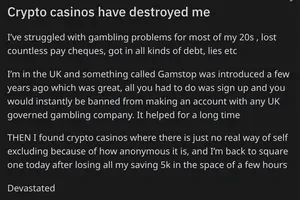 Reddit post titled "Crypto casinos have destroyed me": "I’ve struggled with gambling problems for most of my 20s , lost countless pay cheques, got in all kinds of debt, lies etc

I’m in the UK and something called Gamstop was introduced a few years ago which was great, all you had to do was sign up and you would instantly be banned from making an account with any UK governed gambling company. It helped for a long time

THEN I found crypto casinos where there is just no real way of self excluding because of how anonymous it is, and I’m back to square one today after losing all my saving 5k in the space of a few hours

Devastated"