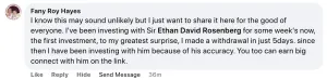 Facebook comment from someone named Fany Roy Hayes: "I know this may sound unlikely but I just want to share it here for the good of everyone. I've been investing with Sir Ethan David Rosenberg for some week's now, the first investment, to my greatest surprise, I made a withdrawal in just 5days. since then I have been investing with him because of his accuracy. You too can earn big connect with him on the link."