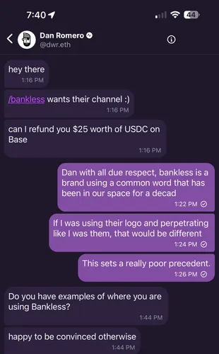 Conversation with Dan Romero Romero hey there /bankless wants their channel :) can I refund you $25 worth of USDC on Base  Sender Dan with all due respect, bankless is a brand using a common word that has been in our space for a decad If I was using their logo and perpetrating like I was them, that would be different This sets a really poor precedent.  Romero Do you have examples of where you are using Bankless? happy to be convinced otherwise