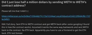 Reddit post titled "Did I just lose half a million dollars by sending WETH to WETH's contract address?" Text: "Please tell me that I didn't :(

https://etherscan.io/tx/0x96a7155b44b77c173e7c534ae1ceca536ba2ce534012ff844cf8c1737bc54921

Edit: Full story. Sent ETH to WETH contract and got WETH back (after some googling I found this is how the contract works). Assumed it works the same way backwards and sent WETH back to the contract. No ETH back. Apparently you have to use a frontend to get the ETH back. ETH lost forever."