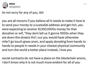 Tweet by MIDA (@brgMIDA): "im not sorry for any of you, tbh
you are all morons if you believe all it needs to make it here is to send your money to a custodial address and get rich, you were expecting to receive 10,100,1000x money for that donation or wtf, "they dont tell us it gonna 1000x when they are down the streets tho", cuz you would have otherwise mfer? go touch grass anon, and apply donating from hands to hands to people in needs in your closest physical community and turn the world a better place instead, i love you
social contracts do not have a place on the blockchain anons, i don't know why it is not much more evident for all of you"