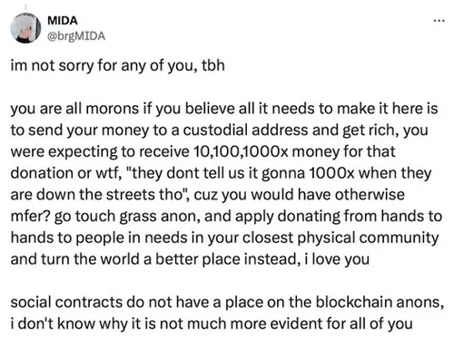 Tweet by MIDA (@brgMIDA): "im not sorry for any of you, tbh you are all morons if you believe all it needs to make it here is to send your money to a custodial address and get rich, you were expecting to receive 10,100,1000x money for that donation or wtf, "they dont tell us it gonna 1000x when they are down the streets tho", cuz you would have otherwise mfer? go touch grass anon, and apply donating from hands to hands to people in needs in your closest physical community and turn the world a better place instead, i love you social contracts do not have a place on the blockchain anons, i don't know why it is not much more evident for all of you"