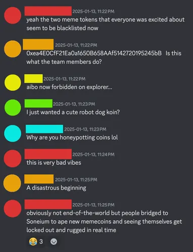 [person 1] yeah the two meme tokens that everyone was excited about seem to be blacklisted now  [person 2] 0xea4E0CfF21Ea0a1650B658AAf5142720195245bB   Is this what the team members do?  [person 3] aibo now forbidden on explorer...  [person 4] I just wanted a cute robot dog koin?  [person 5] Why are you honeypotting coins lol  [person 1] this is very bad vibes  [person 2] A disastrous beginning  [person 1] obviously not end-of-the-world but people bridged to Soneium to ape new memecoins and seeing themselves get locked out and rugged in real time