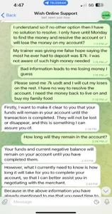 Wish Online Support

I understand so if no other option then I have no solution to resolve. I only have until Monday to find the money and resolve the account or I will lose the money on my account?
My trainer was giving me false hope saying the most he ever had to deposit was $7k. I was not aware of such high money needed
Bad information leads to me losing money I guess
Please send me 7k usdt and I will cut my loses on the rest. I have no way to resolve the account. I need the money back to live on and buy my family food 

Reply: Firstly, I want to make it clear to you that your funds will remain in your account until the transaction is completed. They will not be lost or disappear, and this is something I can assure you of. 

How long will they remain in the account?

Reply: Your funds and current negative balance will remain on your account until you have completed them.
Reply: However, what I currently need to know is how long it will take for you to complete your account, so that I can better assist you in negotiating with the merchant. 
Reply: Because in the above information you have already mentioned to me that you need time to