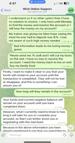 Wish Online Support  I understand so if no other option then I have no solution to resolve. I only have until Monday to find the money and resolve the account or I will lose the money on my account? My trainer was giving me false hope saying the most he ever had to deposit was $7k. I was not aware of such high money needed Bad information leads to me losing money I guess Please send me 7k usdt and I will cut my loses on the rest. I have no way to resolve the account. I need the money back to live on and buy my family food   Reply: Firstly, I want to make it clear to you that your funds will remain in your account until the transaction is completed. They will not be lost or disappear, and this is something I can assure you of.   How long will they remain in the account?  Reply: Your funds and current negative balance will remain on your account until you have completed them. Reply: However, what I currently need to know is how long it will take for you to complete your account, so that I can better assist you in negotiating with the merchant.  Reply: Because in the above information you have already mentioned to me that you need time to